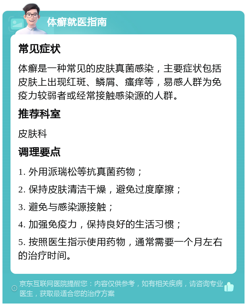 体癣就医指南 常见症状 体癣是一种常见的皮肤真菌感染，主要症状包括皮肤上出现红斑、鳞屑、瘙痒等，易感人群为免疫力较弱者或经常接触感染源的人群。 推荐科室 皮肤科 调理要点 1. 外用派瑞松等抗真菌药物； 2. 保持皮肤清洁干燥，避免过度摩擦； 3. 避免与感染源接触； 4. 加强免疫力，保持良好的生活习惯； 5. 按照医生指示使用药物，通常需要一个月左右的治疗时间。