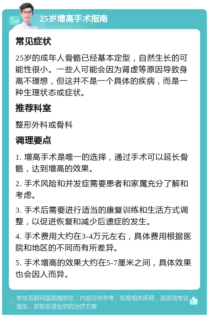 25岁增高手术指南 常见症状 25岁的成年人骨骼已经基本定型，自然生长的可能性很小。一些人可能会因为肾虚等原因导致身高不理想，但这并不是一个具体的疾病，而是一种生理状态或症状。 推荐科室 整形外科或骨科 调理要点 1. 增高手术是唯一的选择，通过手术可以延长骨骼，达到增高的效果。 2. 手术风险和并发症需要患者和家属充分了解和考虑。 3. 手术后需要进行适当的康复训练和生活方式调整，以促进恢复和减少后遗症的发生。 4. 手术费用大约在3-4万元左右，具体费用根据医院和地区的不同而有所差异。 5. 手术增高的效果大约在5-7厘米之间，具体效果也会因人而异。