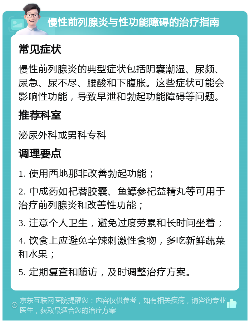 慢性前列腺炎与性功能障碍的治疗指南 常见症状 慢性前列腺炎的典型症状包括阴囊潮湿、尿频、尿急、尿不尽、腰酸和下腹胀。这些症状可能会影响性功能，导致早泄和勃起功能障碍等问题。 推荐科室 泌尿外科或男科专科 调理要点 1. 使用西地那非改善勃起功能； 2. 中成药如杞蓉胶囊、鱼鳔参杞益精丸等可用于治疗前列腺炎和改善性功能； 3. 注意个人卫生，避免过度劳累和长时间坐着； 4. 饮食上应避免辛辣刺激性食物，多吃新鲜蔬菜和水果； 5. 定期复查和随访，及时调整治疗方案。