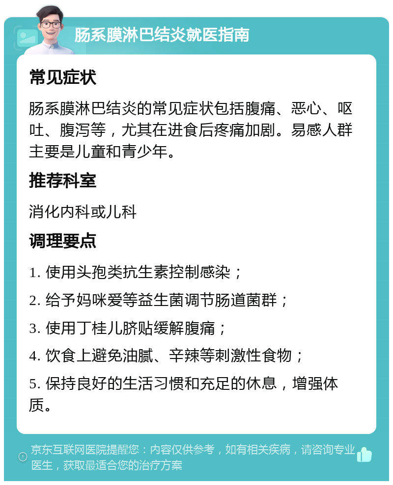 肠系膜淋巴结炎就医指南 常见症状 肠系膜淋巴结炎的常见症状包括腹痛、恶心、呕吐、腹泻等，尤其在进食后疼痛加剧。易感人群主要是儿童和青少年。 推荐科室 消化内科或儿科 调理要点 1. 使用头孢类抗生素控制感染； 2. 给予妈咪爱等益生菌调节肠道菌群； 3. 使用丁桂儿脐贴缓解腹痛； 4. 饮食上避免油腻、辛辣等刺激性食物； 5. 保持良好的生活习惯和充足的休息，增强体质。