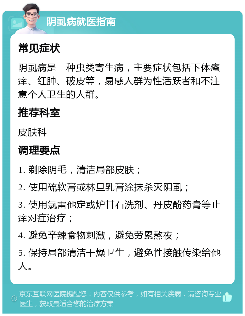 阴虱病就医指南 常见症状 阴虱病是一种虫类寄生病，主要症状包括下体瘙痒、红肿、破皮等，易感人群为性活跃者和不注意个人卫生的人群。 推荐科室 皮肤科 调理要点 1. 剃除阴毛，清洁局部皮肤； 2. 使用硫软膏或林旦乳膏涂抹杀灭阴虱； 3. 使用氯雷他定或炉甘石洗剂、丹皮酚药膏等止痒对症治疗； 4. 避免辛辣食物刺激，避免劳累熬夜； 5. 保持局部清洁干燥卫生，避免性接触传染给他人。