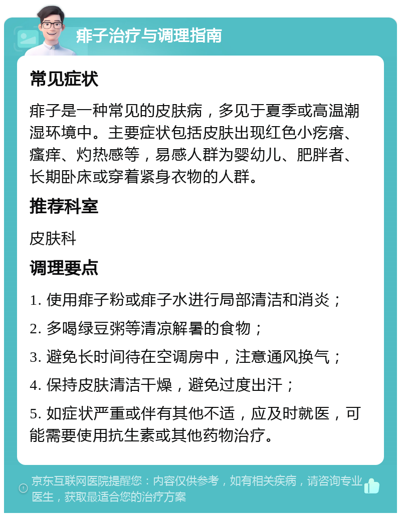 痱子治疗与调理指南 常见症状 痱子是一种常见的皮肤病，多见于夏季或高温潮湿环境中。主要症状包括皮肤出现红色小疙瘩、瘙痒、灼热感等，易感人群为婴幼儿、肥胖者、长期卧床或穿着紧身衣物的人群。 推荐科室 皮肤科 调理要点 1. 使用痱子粉或痱子水进行局部清洁和消炎； 2. 多喝绿豆粥等清凉解暑的食物； 3. 避免长时间待在空调房中，注意通风换气； 4. 保持皮肤清洁干燥，避免过度出汗； 5. 如症状严重或伴有其他不适，应及时就医，可能需要使用抗生素或其他药物治疗。