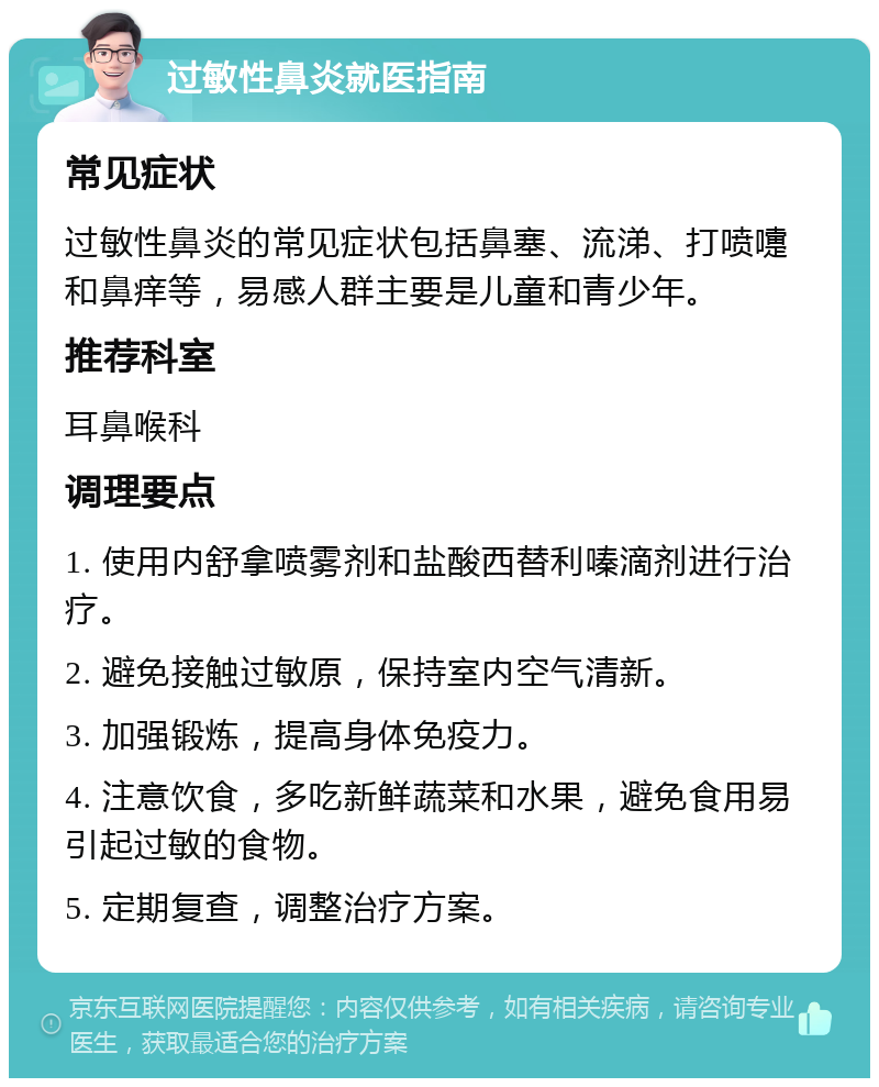 过敏性鼻炎就医指南 常见症状 过敏性鼻炎的常见症状包括鼻塞、流涕、打喷嚏和鼻痒等，易感人群主要是儿童和青少年。 推荐科室 耳鼻喉科 调理要点 1. 使用内舒拿喷雾剂和盐酸西替利嗪滴剂进行治疗。 2. 避免接触过敏原，保持室内空气清新。 3. 加强锻炼，提高身体免疫力。 4. 注意饮食，多吃新鲜蔬菜和水果，避免食用易引起过敏的食物。 5. 定期复查，调整治疗方案。