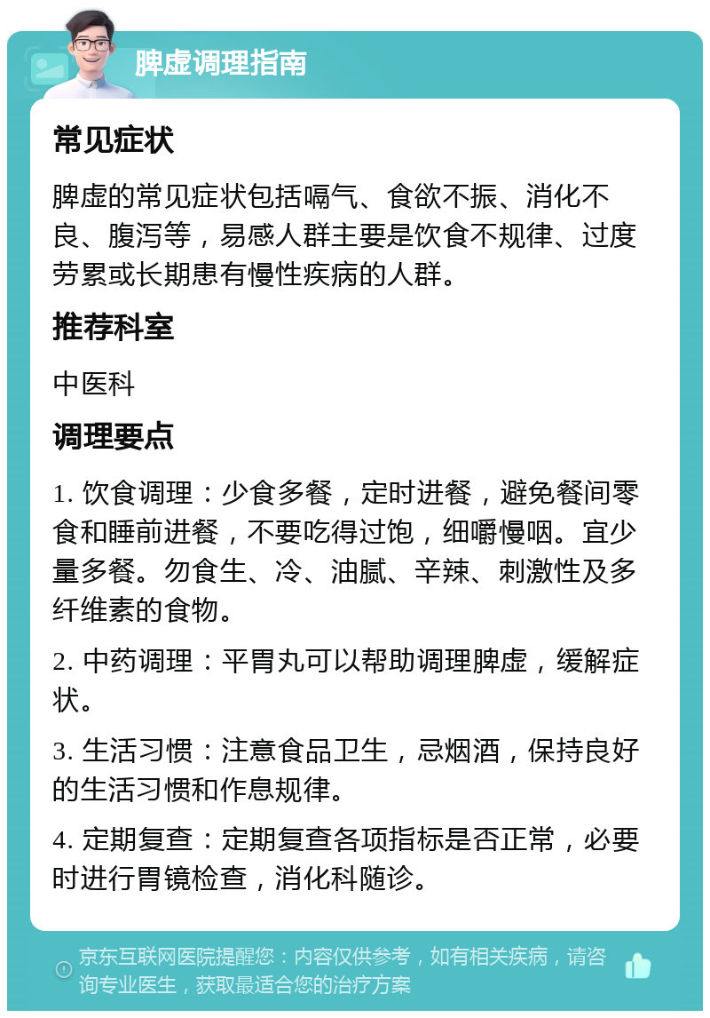 脾虚调理指南 常见症状 脾虚的常见症状包括嗝气、食欲不振、消化不良、腹泻等，易感人群主要是饮食不规律、过度劳累或长期患有慢性疾病的人群。 推荐科室 中医科 调理要点 1. 饮食调理：少食多餐，定时进餐，避免餐间零食和睡前进餐，不要吃得过饱，细嚼慢咽。宜少量多餐。勿食生、冷、油腻、辛辣、刺激性及多纤维素的食物。 2. 中药调理：平胃丸可以帮助调理脾虚，缓解症状。 3. 生活习惯：注意食品卫生，忌烟酒，保持良好的生活习惯和作息规律。 4. 定期复查：定期复查各项指标是否正常，必要时进行胃镜检查，消化科随诊。