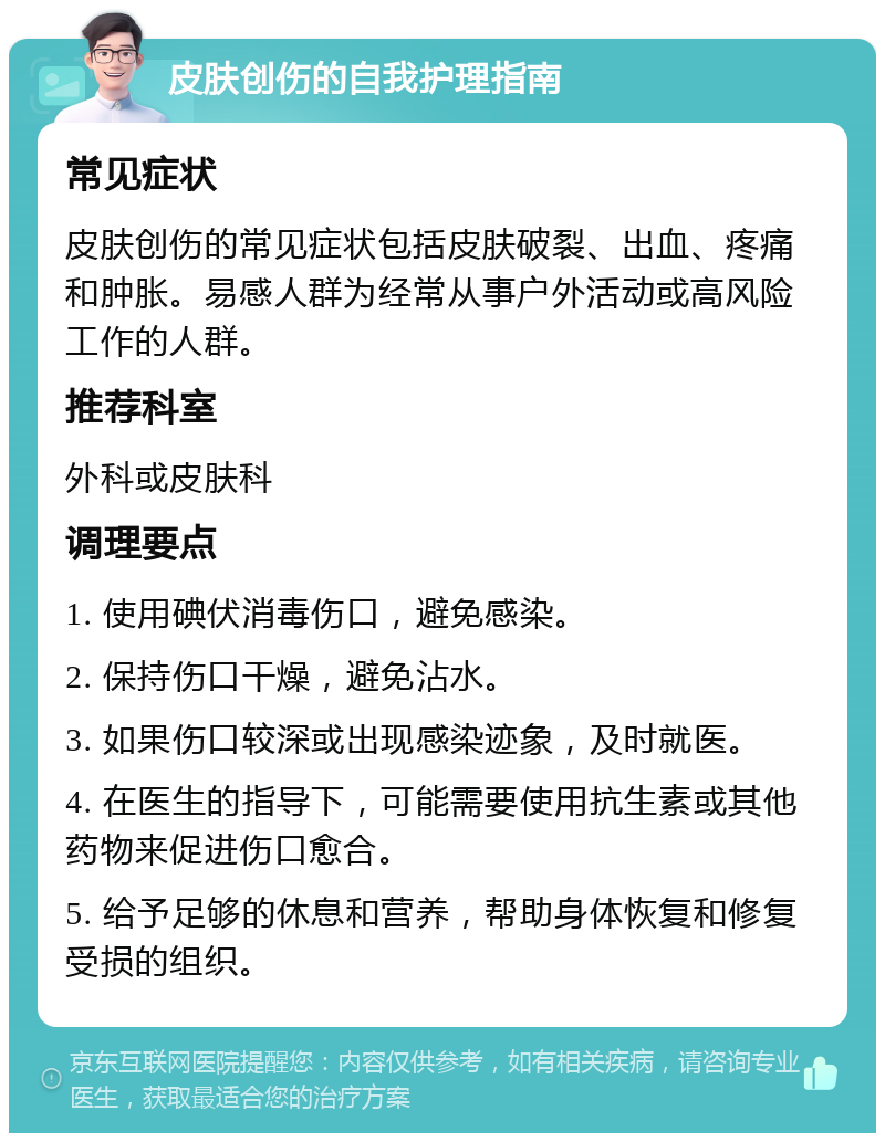 皮肤创伤的自我护理指南 常见症状 皮肤创伤的常见症状包括皮肤破裂、出血、疼痛和肿胀。易感人群为经常从事户外活动或高风险工作的人群。 推荐科室 外科或皮肤科 调理要点 1. 使用碘伏消毒伤口，避免感染。 2. 保持伤口干燥，避免沾水。 3. 如果伤口较深或出现感染迹象，及时就医。 4. 在医生的指导下，可能需要使用抗生素或其他药物来促进伤口愈合。 5. 给予足够的休息和营养，帮助身体恢复和修复受损的组织。