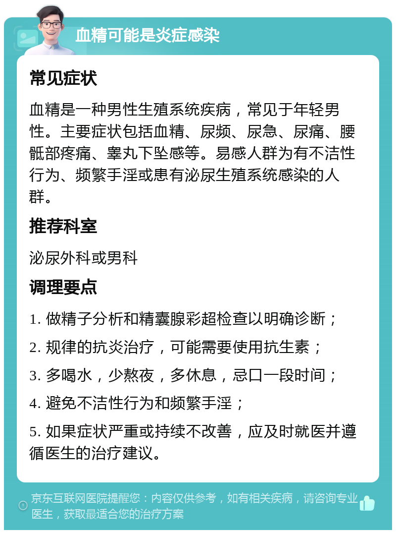 血精可能是炎症感染 常见症状 血精是一种男性生殖系统疾病，常见于年轻男性。主要症状包括血精、尿频、尿急、尿痛、腰骶部疼痛、睾丸下坠感等。易感人群为有不洁性行为、频繁手淫或患有泌尿生殖系统感染的人群。 推荐科室 泌尿外科或男科 调理要点 1. 做精子分析和精囊腺彩超检查以明确诊断； 2. 规律的抗炎治疗，可能需要使用抗生素； 3. 多喝水，少熬夜，多休息，忌口一段时间； 4. 避免不洁性行为和频繁手淫； 5. 如果症状严重或持续不改善，应及时就医并遵循医生的治疗建议。