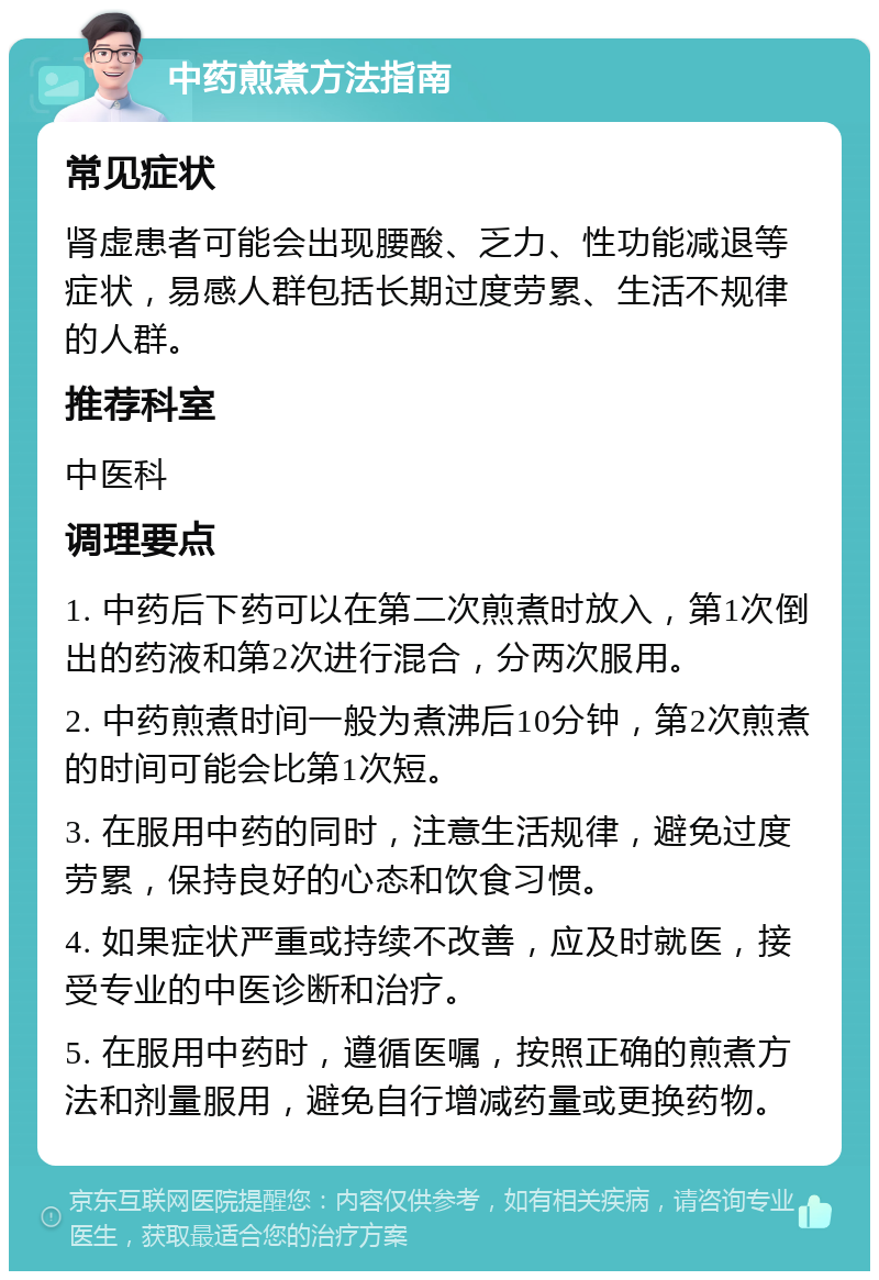 中药煎煮方法指南 常见症状 肾虚患者可能会出现腰酸、乏力、性功能减退等症状，易感人群包括长期过度劳累、生活不规律的人群。 推荐科室 中医科 调理要点 1. 中药后下药可以在第二次煎煮时放入，第1次倒出的药液和第2次进行混合，分两次服用。 2. 中药煎煮时间一般为煮沸后10分钟，第2次煎煮的时间可能会比第1次短。 3. 在服用中药的同时，注意生活规律，避免过度劳累，保持良好的心态和饮食习惯。 4. 如果症状严重或持续不改善，应及时就医，接受专业的中医诊断和治疗。 5. 在服用中药时，遵循医嘱，按照正确的煎煮方法和剂量服用，避免自行增减药量或更换药物。