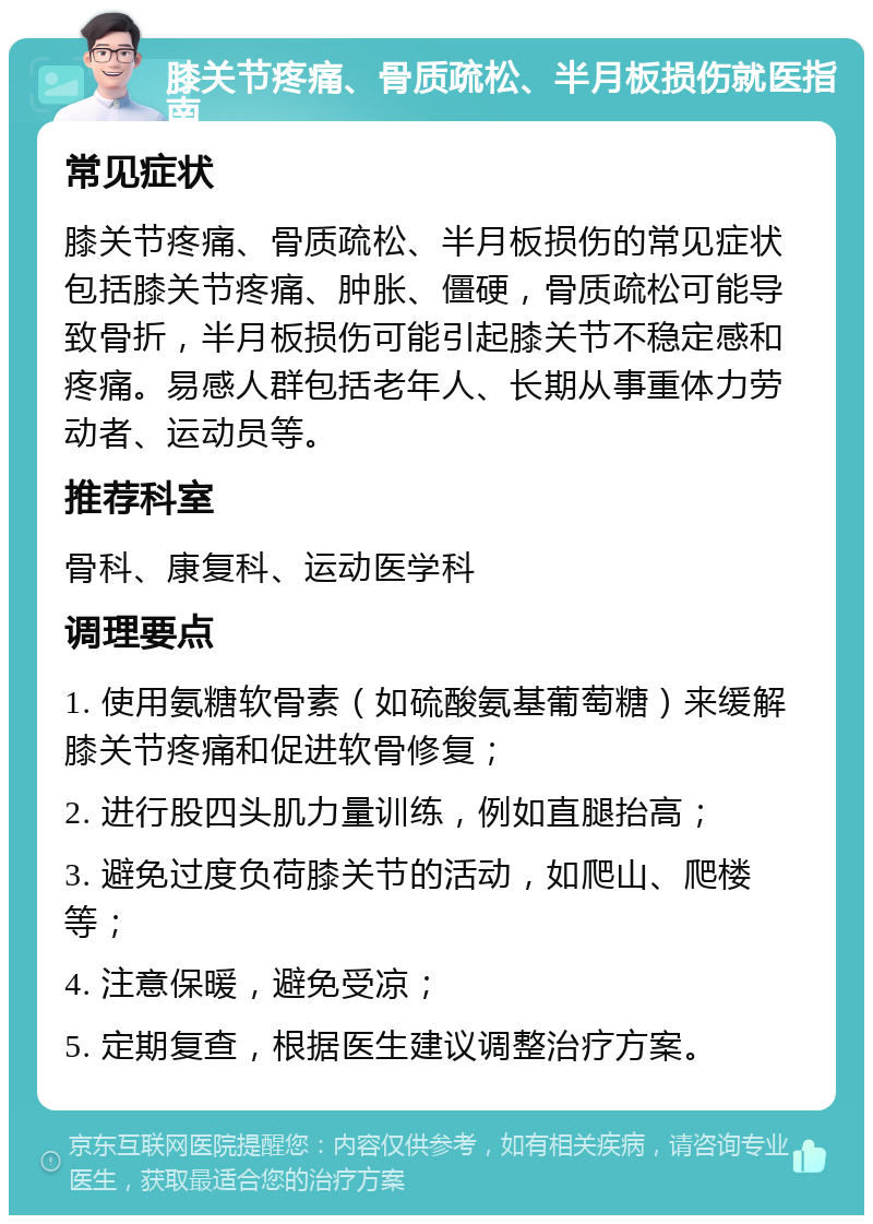 膝关节疼痛、骨质疏松、半月板损伤就医指南 常见症状 膝关节疼痛、骨质疏松、半月板损伤的常见症状包括膝关节疼痛、肿胀、僵硬，骨质疏松可能导致骨折，半月板损伤可能引起膝关节不稳定感和疼痛。易感人群包括老年人、长期从事重体力劳动者、运动员等。 推荐科室 骨科、康复科、运动医学科 调理要点 1. 使用氨糖软骨素（如硫酸氨基葡萄糖）来缓解膝关节疼痛和促进软骨修复； 2. 进行股四头肌力量训练，例如直腿抬高； 3. 避免过度负荷膝关节的活动，如爬山、爬楼等； 4. 注意保暖，避免受凉； 5. 定期复查，根据医生建议调整治疗方案。