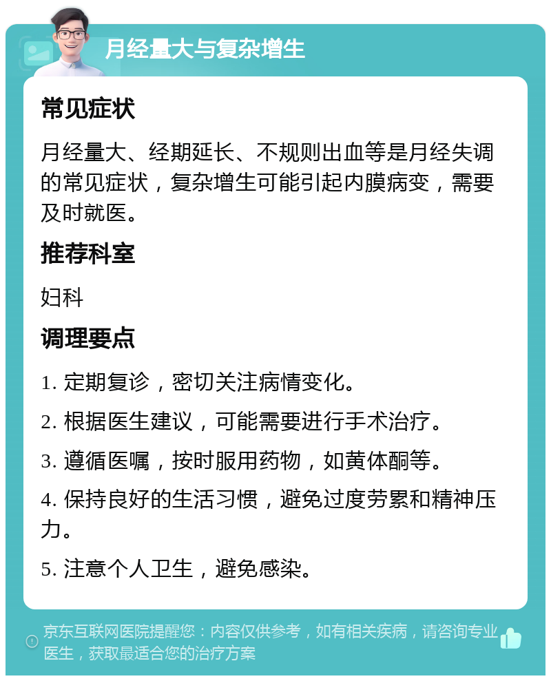 月经量大与复杂增生 常见症状 月经量大、经期延长、不规则出血等是月经失调的常见症状，复杂增生可能引起内膜病变，需要及时就医。 推荐科室 妇科 调理要点 1. 定期复诊，密切关注病情变化。 2. 根据医生建议，可能需要进行手术治疗。 3. 遵循医嘱，按时服用药物，如黄体酮等。 4. 保持良好的生活习惯，避免过度劳累和精神压力。 5. 注意个人卫生，避免感染。