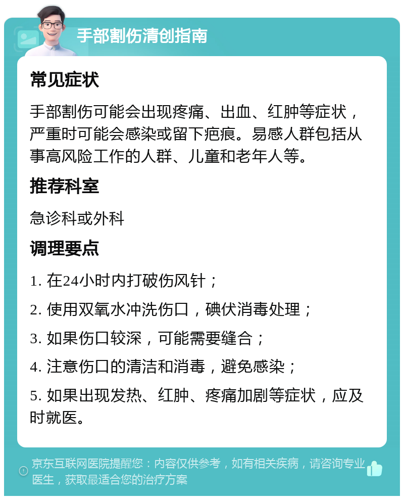 手部割伤清创指南 常见症状 手部割伤可能会出现疼痛、出血、红肿等症状，严重时可能会感染或留下疤痕。易感人群包括从事高风险工作的人群、儿童和老年人等。 推荐科室 急诊科或外科 调理要点 1. 在24小时内打破伤风针； 2. 使用双氧水冲洗伤口，碘伏消毒处理； 3. 如果伤口较深，可能需要缝合； 4. 注意伤口的清洁和消毒，避免感染； 5. 如果出现发热、红肿、疼痛加剧等症状，应及时就医。