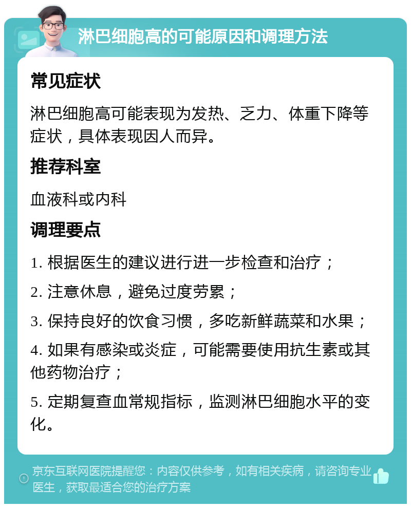 淋巴细胞高的可能原因和调理方法 常见症状 淋巴细胞高可能表现为发热、乏力、体重下降等症状，具体表现因人而异。 推荐科室 血液科或内科 调理要点 1. 根据医生的建议进行进一步检查和治疗； 2. 注意休息，避免过度劳累； 3. 保持良好的饮食习惯，多吃新鲜蔬菜和水果； 4. 如果有感染或炎症，可能需要使用抗生素或其他药物治疗； 5. 定期复查血常规指标，监测淋巴细胞水平的变化。