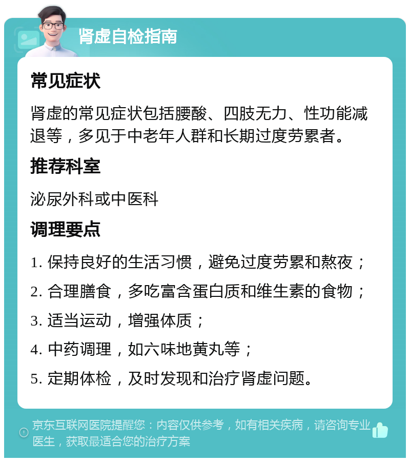 肾虚自检指南 常见症状 肾虚的常见症状包括腰酸、四肢无力、性功能减退等，多见于中老年人群和长期过度劳累者。 推荐科室 泌尿外科或中医科 调理要点 1. 保持良好的生活习惯，避免过度劳累和熬夜； 2. 合理膳食，多吃富含蛋白质和维生素的食物； 3. 适当运动，增强体质； 4. 中药调理，如六味地黄丸等； 5. 定期体检，及时发现和治疗肾虚问题。