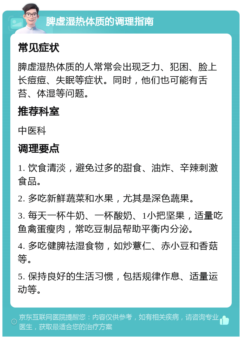 脾虚湿热体质的调理指南 常见症状 脾虚湿热体质的人常常会出现乏力、犯困、脸上长痘痘、失眠等症状。同时，他们也可能有舌苔、体湿等问题。 推荐科室 中医科 调理要点 1. 饮食清淡，避免过多的甜食、油炸、辛辣刺激食品。 2. 多吃新鲜蔬菜和水果，尤其是深色蔬果。 3. 每天一杯牛奶、一杯酸奶、1小把坚果，适量吃鱼禽蛋瘦肉，常吃豆制品帮助平衡内分泌。 4. 多吃健脾祛湿食物，如炒薏仁、赤小豆和香菇等。 5. 保持良好的生活习惯，包括规律作息、适量运动等。