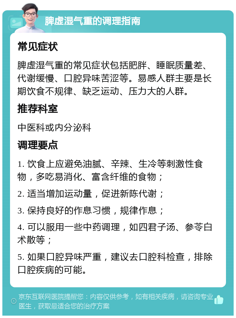 脾虚湿气重的调理指南 常见症状 脾虚湿气重的常见症状包括肥胖、睡眠质量差、代谢缓慢、口腔异味苦涩等。易感人群主要是长期饮食不规律、缺乏运动、压力大的人群。 推荐科室 中医科或内分泌科 调理要点 1. 饮食上应避免油腻、辛辣、生冷等刺激性食物，多吃易消化、富含纤维的食物； 2. 适当增加运动量，促进新陈代谢； 3. 保持良好的作息习惯，规律作息； 4. 可以服用一些中药调理，如四君子汤、参苓白术散等； 5. 如果口腔异味严重，建议去口腔科检查，排除口腔疾病的可能。