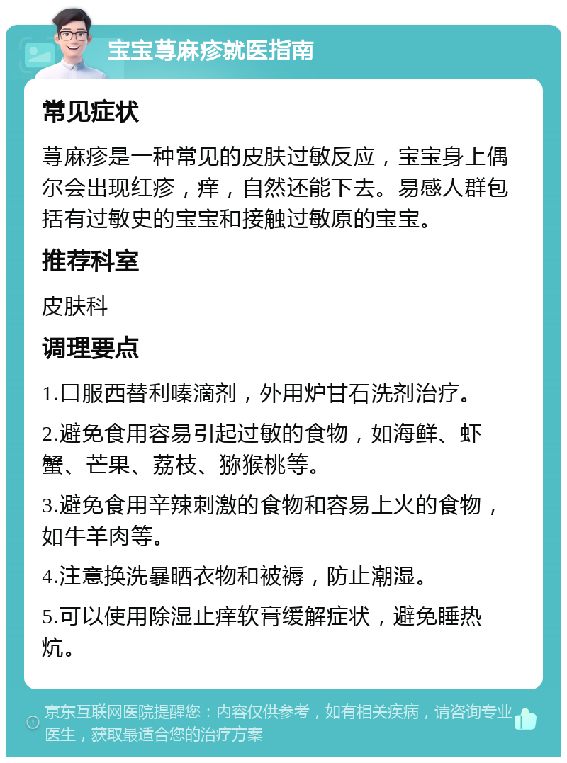 宝宝荨麻疹就医指南 常见症状 荨麻疹是一种常见的皮肤过敏反应，宝宝身上偶尔会出现红疹，痒，自然还能下去。易感人群包括有过敏史的宝宝和接触过敏原的宝宝。 推荐科室 皮肤科 调理要点 1.口服西替利嗪滴剂，外用炉甘石洗剂治疗。 2.避免食用容易引起过敏的食物，如海鲜、虾蟹、芒果、荔枝、猕猴桃等。 3.避免食用辛辣刺激的食物和容易上火的食物，如牛羊肉等。 4.注意换洗暴晒衣物和被褥，防止潮湿。 5.可以使用除湿止痒软膏缓解症状，避免睡热炕。