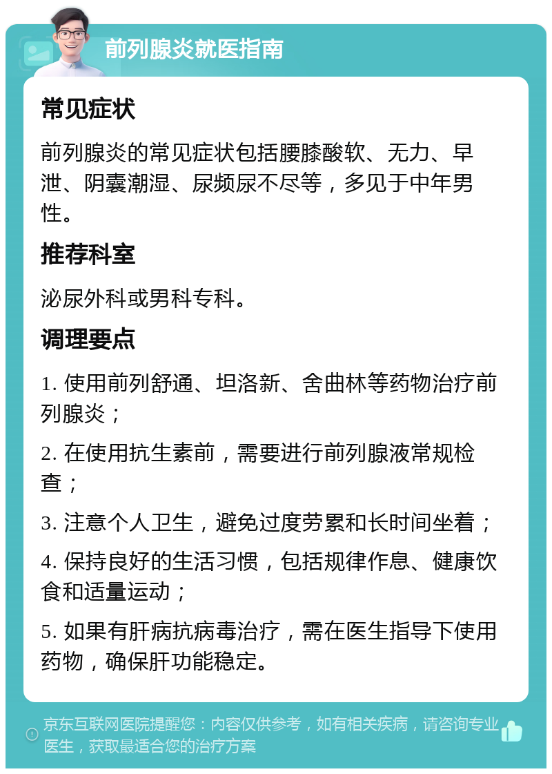 前列腺炎就医指南 常见症状 前列腺炎的常见症状包括腰膝酸软、无力、早泄、阴囊潮湿、尿频尿不尽等，多见于中年男性。 推荐科室 泌尿外科或男科专科。 调理要点 1. 使用前列舒通、坦洛新、舍曲林等药物治疗前列腺炎； 2. 在使用抗生素前，需要进行前列腺液常规检查； 3. 注意个人卫生，避免过度劳累和长时间坐着； 4. 保持良好的生活习惯，包括规律作息、健康饮食和适量运动； 5. 如果有肝病抗病毒治疗，需在医生指导下使用药物，确保肝功能稳定。