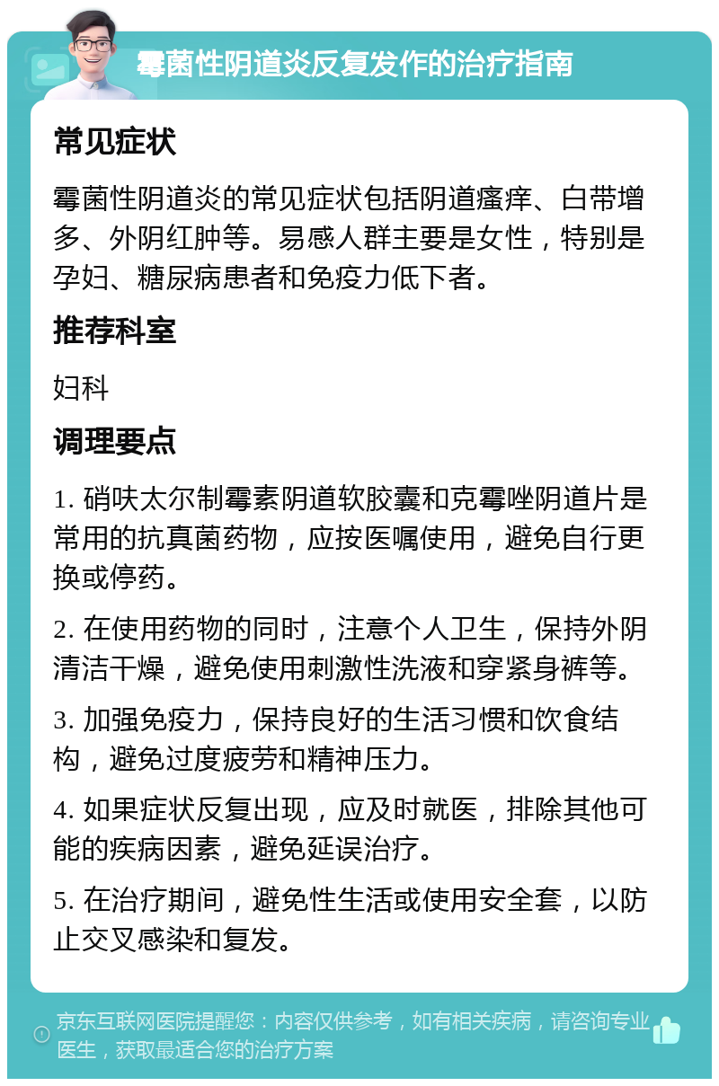 霉菌性阴道炎反复发作的治疗指南 常见症状 霉菌性阴道炎的常见症状包括阴道瘙痒、白带增多、外阴红肿等。易感人群主要是女性，特别是孕妇、糖尿病患者和免疫力低下者。 推荐科室 妇科 调理要点 1. 硝呋太尔制霉素阴道软胶囊和克霉唑阴道片是常用的抗真菌药物，应按医嘱使用，避免自行更换或停药。 2. 在使用药物的同时，注意个人卫生，保持外阴清洁干燥，避免使用刺激性洗液和穿紧身裤等。 3. 加强免疫力，保持良好的生活习惯和饮食结构，避免过度疲劳和精神压力。 4. 如果症状反复出现，应及时就医，排除其他可能的疾病因素，避免延误治疗。 5. 在治疗期间，避免性生活或使用安全套，以防止交叉感染和复发。