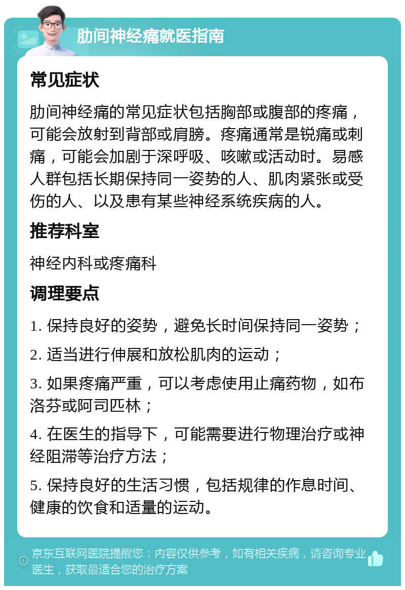 肋间神经痛就医指南 常见症状 肋间神经痛的常见症状包括胸部或腹部的疼痛，可能会放射到背部或肩膀。疼痛通常是锐痛或刺痛，可能会加剧于深呼吸、咳嗽或活动时。易感人群包括长期保持同一姿势的人、肌肉紧张或受伤的人、以及患有某些神经系统疾病的人。 推荐科室 神经内科或疼痛科 调理要点 1. 保持良好的姿势，避免长时间保持同一姿势； 2. 适当进行伸展和放松肌肉的运动； 3. 如果疼痛严重，可以考虑使用止痛药物，如布洛芬或阿司匹林； 4. 在医生的指导下，可能需要进行物理治疗或神经阻滞等治疗方法； 5. 保持良好的生活习惯，包括规律的作息时间、健康的饮食和适量的运动。