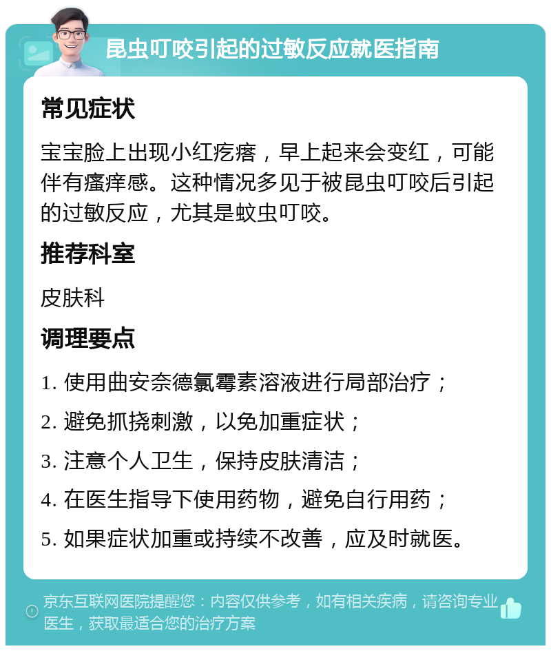 昆虫叮咬引起的过敏反应就医指南 常见症状 宝宝脸上出现小红疙瘩，早上起来会变红，可能伴有瘙痒感。这种情况多见于被昆虫叮咬后引起的过敏反应，尤其是蚊虫叮咬。 推荐科室 皮肤科 调理要点 1. 使用曲安奈德氯霉素溶液进行局部治疗； 2. 避免抓挠刺激，以免加重症状； 3. 注意个人卫生，保持皮肤清洁； 4. 在医生指导下使用药物，避免自行用药； 5. 如果症状加重或持续不改善，应及时就医。