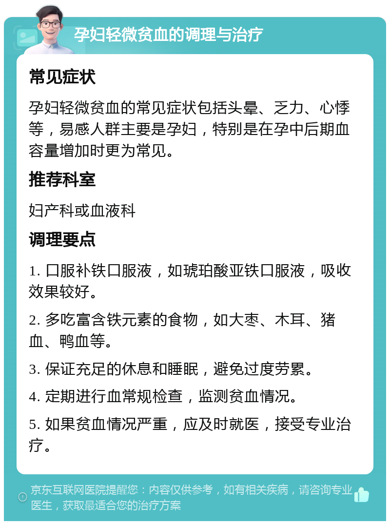 孕妇轻微贫血的调理与治疗 常见症状 孕妇轻微贫血的常见症状包括头晕、乏力、心悸等，易感人群主要是孕妇，特别是在孕中后期血容量增加时更为常见。 推荐科室 妇产科或血液科 调理要点 1. 口服补铁口服液，如琥珀酸亚铁口服液，吸收效果较好。 2. 多吃富含铁元素的食物，如大枣、木耳、猪血、鸭血等。 3. 保证充足的休息和睡眠，避免过度劳累。 4. 定期进行血常规检查，监测贫血情况。 5. 如果贫血情况严重，应及时就医，接受专业治疗。