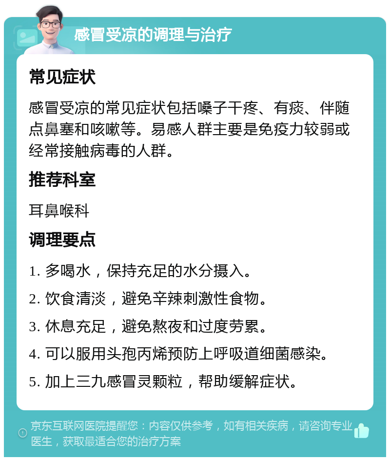 感冒受凉的调理与治疗 常见症状 感冒受凉的常见症状包括嗓子干疼、有痰、伴随点鼻塞和咳嗽等。易感人群主要是免疫力较弱或经常接触病毒的人群。 推荐科室 耳鼻喉科 调理要点 1. 多喝水，保持充足的水分摄入。 2. 饮食清淡，避免辛辣刺激性食物。 3. 休息充足，避免熬夜和过度劳累。 4. 可以服用头孢丙烯预防上呼吸道细菌感染。 5. 加上三九感冒灵颗粒，帮助缓解症状。