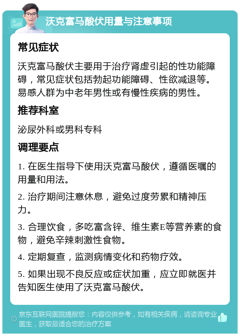 沃克富马酸伏用量与注意事项 常见症状 沃克富马酸伏主要用于治疗肾虚引起的性功能障碍，常见症状包括勃起功能障碍、性欲减退等。易感人群为中老年男性或有慢性疾病的男性。 推荐科室 泌尿外科或男科专科 调理要点 1. 在医生指导下使用沃克富马酸伏，遵循医嘱的用量和用法。 2. 治疗期间注意休息，避免过度劳累和精神压力。 3. 合理饮食，多吃富含锌、维生素E等营养素的食物，避免辛辣刺激性食物。 4. 定期复查，监测病情变化和药物疗效。 5. 如果出现不良反应或症状加重，应立即就医并告知医生使用了沃克富马酸伏。