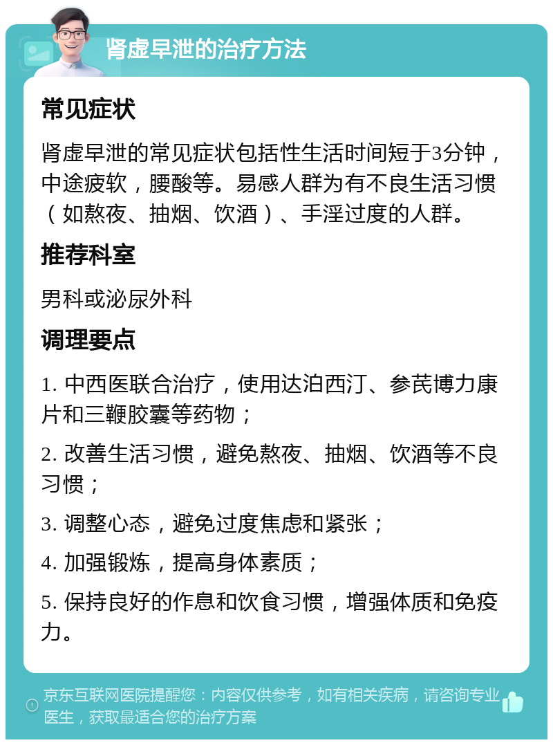 肾虚早泄的治疗方法 常见症状 肾虚早泄的常见症状包括性生活时间短于3分钟，中途疲软，腰酸等。易感人群为有不良生活习惯（如熬夜、抽烟、饮酒）、手淫过度的人群。 推荐科室 男科或泌尿外科 调理要点 1. 中西医联合治疗，使用达泊西汀、参芪博力康片和三鞭胶囊等药物； 2. 改善生活习惯，避免熬夜、抽烟、饮酒等不良习惯； 3. 调整心态，避免过度焦虑和紧张； 4. 加强锻炼，提高身体素质； 5. 保持良好的作息和饮食习惯，增强体质和免疫力。