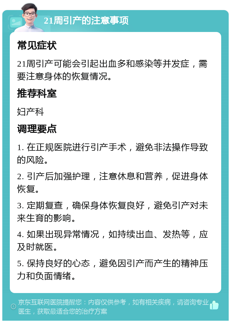 21周引产的注意事项 常见症状 21周引产可能会引起出血多和感染等并发症，需要注意身体的恢复情况。 推荐科室 妇产科 调理要点 1. 在正规医院进行引产手术，避免非法操作导致的风险。 2. 引产后加强护理，注意休息和营养，促进身体恢复。 3. 定期复查，确保身体恢复良好，避免引产对未来生育的影响。 4. 如果出现异常情况，如持续出血、发热等，应及时就医。 5. 保持良好的心态，避免因引产而产生的精神压力和负面情绪。