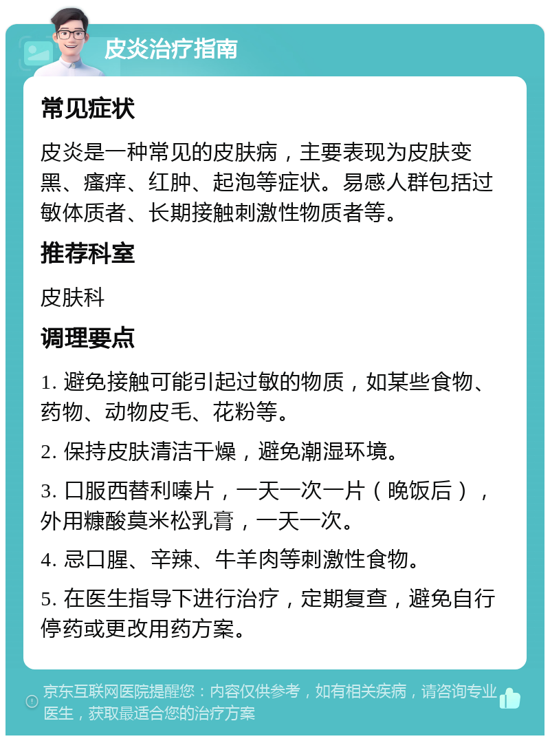 皮炎治疗指南 常见症状 皮炎是一种常见的皮肤病，主要表现为皮肤变黑、瘙痒、红肿、起泡等症状。易感人群包括过敏体质者、长期接触刺激性物质者等。 推荐科室 皮肤科 调理要点 1. 避免接触可能引起过敏的物质，如某些食物、药物、动物皮毛、花粉等。 2. 保持皮肤清洁干燥，避免潮湿环境。 3. 口服西替利嗪片，一天一次一片（晚饭后），外用糠酸莫米松乳膏，一天一次。 4. 忌口腥、辛辣、牛羊肉等刺激性食物。 5. 在医生指导下进行治疗，定期复查，避免自行停药或更改用药方案。