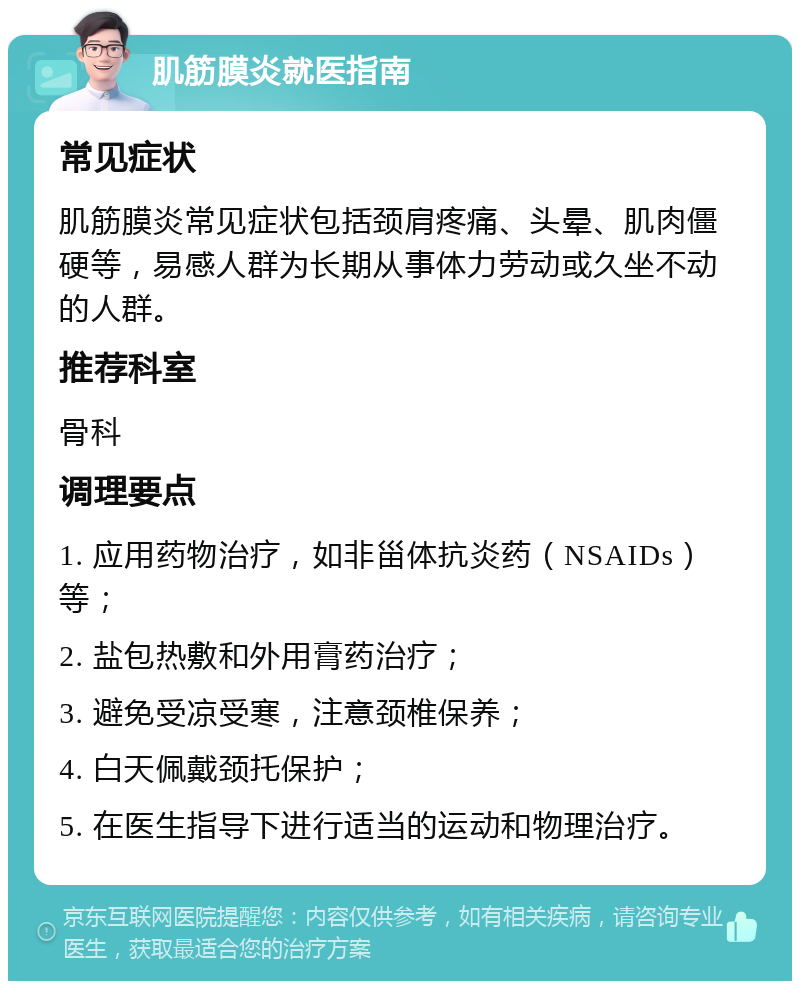 肌筋膜炎就医指南 常见症状 肌筋膜炎常见症状包括颈肩疼痛、头晕、肌肉僵硬等，易感人群为长期从事体力劳动或久坐不动的人群。 推荐科室 骨科 调理要点 1. 应用药物治疗，如非甾体抗炎药（NSAIDs）等； 2. 盐包热敷和外用膏药治疗； 3. 避免受凉受寒，注意颈椎保养； 4. 白天佩戴颈托保护； 5. 在医生指导下进行适当的运动和物理治疗。