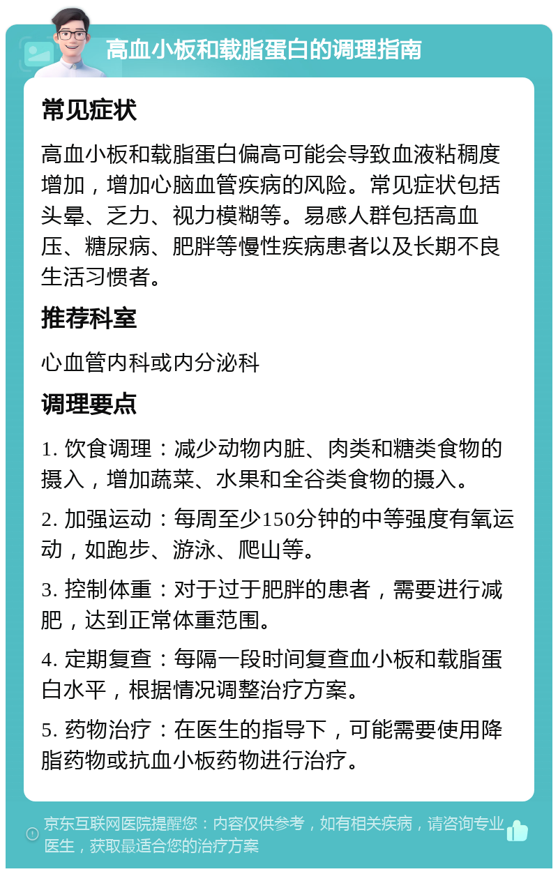 高血小板和载脂蛋白的调理指南 常见症状 高血小板和载脂蛋白偏高可能会导致血液粘稠度增加，增加心脑血管疾病的风险。常见症状包括头晕、乏力、视力模糊等。易感人群包括高血压、糖尿病、肥胖等慢性疾病患者以及长期不良生活习惯者。 推荐科室 心血管内科或内分泌科 调理要点 1. 饮食调理：减少动物内脏、肉类和糖类食物的摄入，增加蔬菜、水果和全谷类食物的摄入。 2. 加强运动：每周至少150分钟的中等强度有氧运动，如跑步、游泳、爬山等。 3. 控制体重：对于过于肥胖的患者，需要进行减肥，达到正常体重范围。 4. 定期复查：每隔一段时间复查血小板和载脂蛋白水平，根据情况调整治疗方案。 5. 药物治疗：在医生的指导下，可能需要使用降脂药物或抗血小板药物进行治疗。