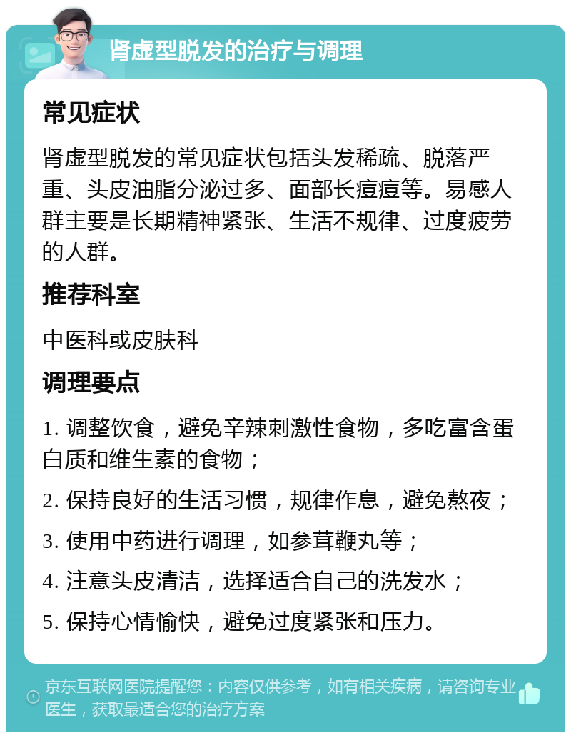 肾虚型脱发的治疗与调理 常见症状 肾虚型脱发的常见症状包括头发稀疏、脱落严重、头皮油脂分泌过多、面部长痘痘等。易感人群主要是长期精神紧张、生活不规律、过度疲劳的人群。 推荐科室 中医科或皮肤科 调理要点 1. 调整饮食，避免辛辣刺激性食物，多吃富含蛋白质和维生素的食物； 2. 保持良好的生活习惯，规律作息，避免熬夜； 3. 使用中药进行调理，如参茸鞭丸等； 4. 注意头皮清洁，选择适合自己的洗发水； 5. 保持心情愉快，避免过度紧张和压力。