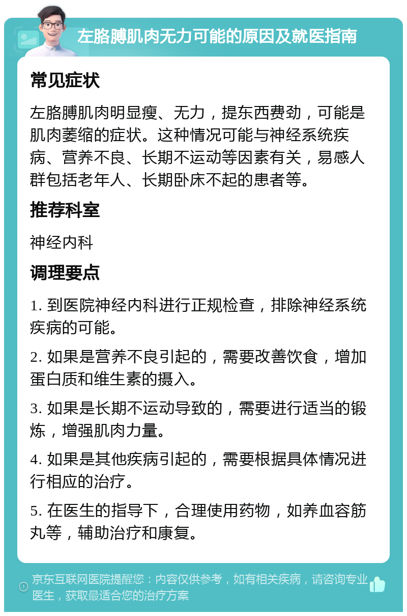 左胳膊肌肉无力可能的原因及就医指南 常见症状 左胳膊肌肉明显瘦、无力，提东西费劲，可能是肌肉萎缩的症状。这种情况可能与神经系统疾病、营养不良、长期不运动等因素有关，易感人群包括老年人、长期卧床不起的患者等。 推荐科室 神经内科 调理要点 1. 到医院神经内科进行正规检查，排除神经系统疾病的可能。 2. 如果是营养不良引起的，需要改善饮食，增加蛋白质和维生素的摄入。 3. 如果是长期不运动导致的，需要进行适当的锻炼，增强肌肉力量。 4. 如果是其他疾病引起的，需要根据具体情况进行相应的治疗。 5. 在医生的指导下，合理使用药物，如养血容筋丸等，辅助治疗和康复。