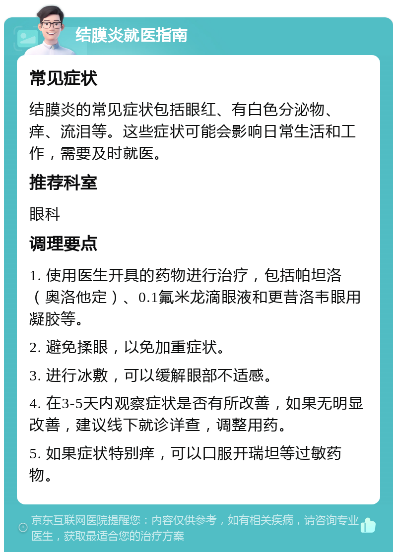 结膜炎就医指南 常见症状 结膜炎的常见症状包括眼红、有白色分泌物、痒、流泪等。这些症状可能会影响日常生活和工作，需要及时就医。 推荐科室 眼科 调理要点 1. 使用医生开具的药物进行治疗，包括帕坦洛（奥洛他定）、0.1氟米龙滴眼液和更昔洛韦眼用凝胶等。 2. 避免揉眼，以免加重症状。 3. 进行冰敷，可以缓解眼部不适感。 4. 在3-5天内观察症状是否有所改善，如果无明显改善，建议线下就诊详查，调整用药。 5. 如果症状特别痒，可以口服开瑞坦等过敏药物。