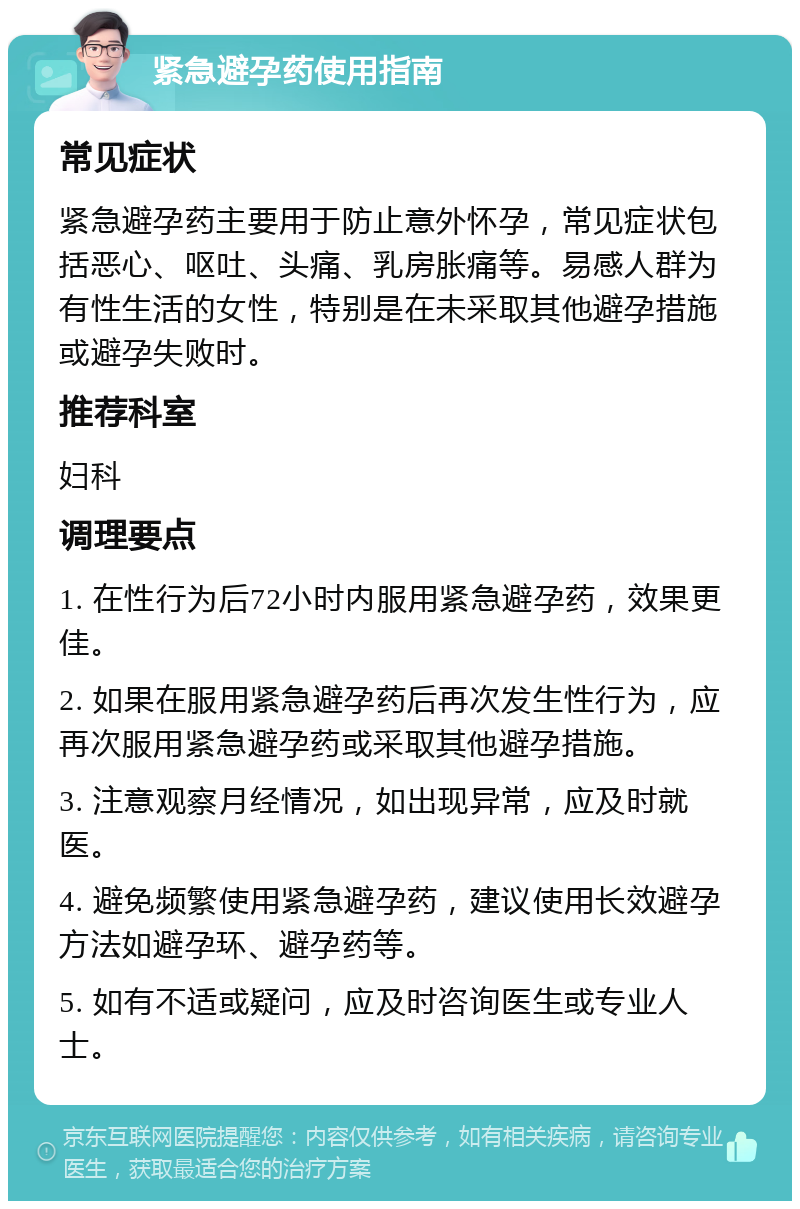 紧急避孕药使用指南 常见症状 紧急避孕药主要用于防止意外怀孕，常见症状包括恶心、呕吐、头痛、乳房胀痛等。易感人群为有性生活的女性，特别是在未采取其他避孕措施或避孕失败时。 推荐科室 妇科 调理要点 1. 在性行为后72小时内服用紧急避孕药，效果更佳。 2. 如果在服用紧急避孕药后再次发生性行为，应再次服用紧急避孕药或采取其他避孕措施。 3. 注意观察月经情况，如出现异常，应及时就医。 4. 避免频繁使用紧急避孕药，建议使用长效避孕方法如避孕环、避孕药等。 5. 如有不适或疑问，应及时咨询医生或专业人士。