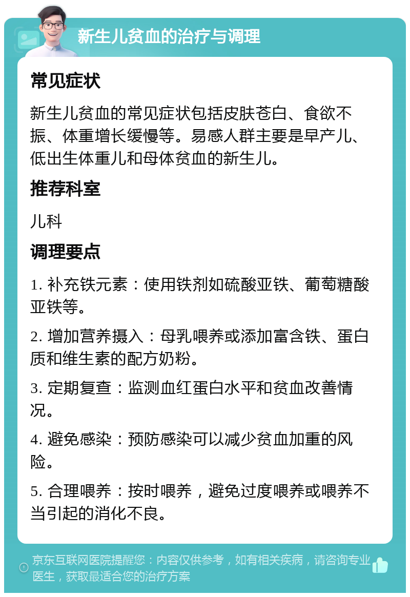 新生儿贫血的治疗与调理 常见症状 新生儿贫血的常见症状包括皮肤苍白、食欲不振、体重增长缓慢等。易感人群主要是早产儿、低出生体重儿和母体贫血的新生儿。 推荐科室 儿科 调理要点 1. 补充铁元素：使用铁剂如硫酸亚铁、葡萄糖酸亚铁等。 2. 增加营养摄入：母乳喂养或添加富含铁、蛋白质和维生素的配方奶粉。 3. 定期复查：监测血红蛋白水平和贫血改善情况。 4. 避免感染：预防感染可以减少贫血加重的风险。 5. 合理喂养：按时喂养，避免过度喂养或喂养不当引起的消化不良。