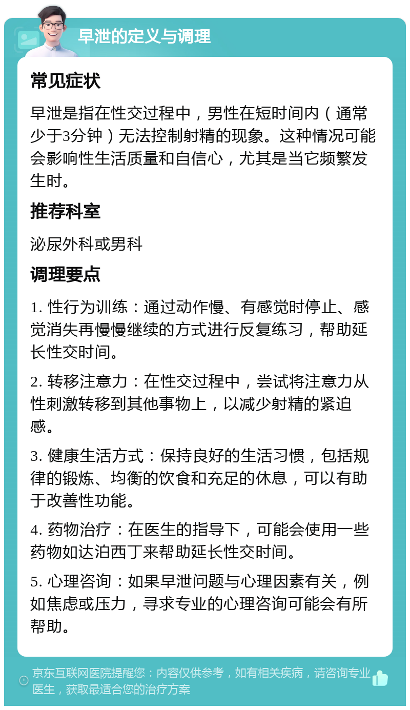 早泄的定义与调理 常见症状 早泄是指在性交过程中，男性在短时间内（通常少于3分钟）无法控制射精的现象。这种情况可能会影响性生活质量和自信心，尤其是当它频繁发生时。 推荐科室 泌尿外科或男科 调理要点 1. 性行为训练：通过动作慢、有感觉时停止、感觉消失再慢慢继续的方式进行反复练习，帮助延长性交时间。 2. 转移注意力：在性交过程中，尝试将注意力从性刺激转移到其他事物上，以减少射精的紧迫感。 3. 健康生活方式：保持良好的生活习惯，包括规律的锻炼、均衡的饮食和充足的休息，可以有助于改善性功能。 4. 药物治疗：在医生的指导下，可能会使用一些药物如达泊西丁来帮助延长性交时间。 5. 心理咨询：如果早泄问题与心理因素有关，例如焦虑或压力，寻求专业的心理咨询可能会有所帮助。