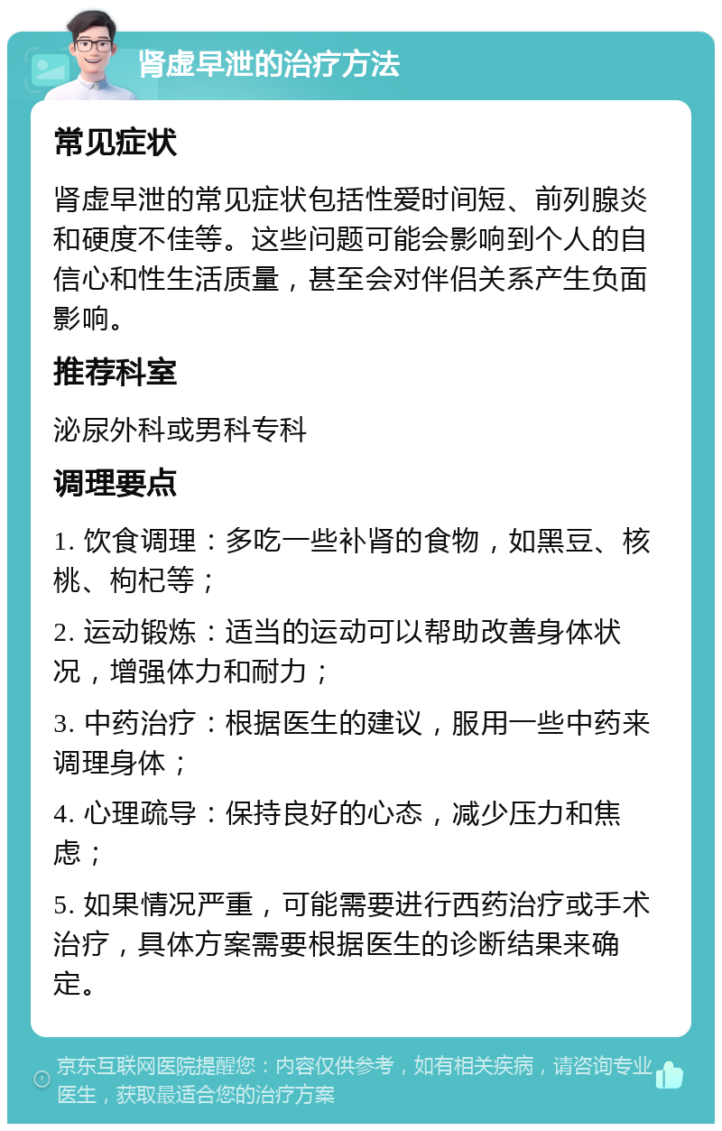 肾虚早泄的治疗方法 常见症状 肾虚早泄的常见症状包括性爱时间短、前列腺炎和硬度不佳等。这些问题可能会影响到个人的自信心和性生活质量，甚至会对伴侣关系产生负面影响。 推荐科室 泌尿外科或男科专科 调理要点 1. 饮食调理：多吃一些补肾的食物，如黑豆、核桃、枸杞等； 2. 运动锻炼：适当的运动可以帮助改善身体状况，增强体力和耐力； 3. 中药治疗：根据医生的建议，服用一些中药来调理身体； 4. 心理疏导：保持良好的心态，减少压力和焦虑； 5. 如果情况严重，可能需要进行西药治疗或手术治疗，具体方案需要根据医生的诊断结果来确定。