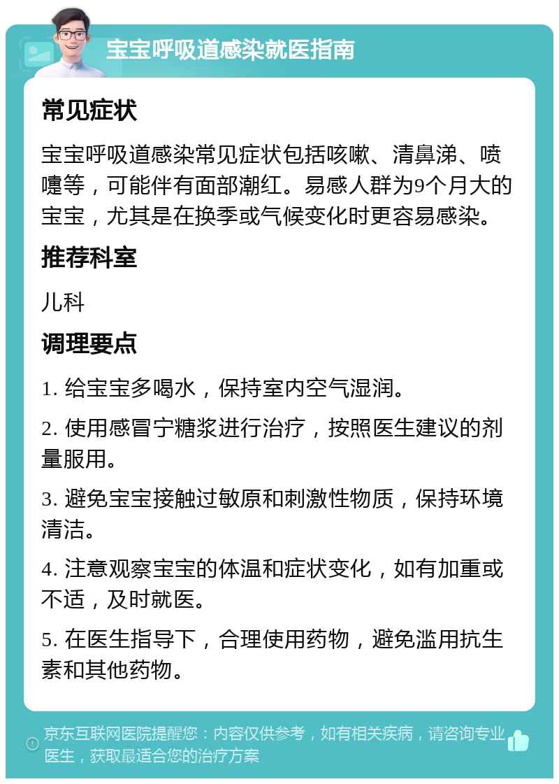 宝宝呼吸道感染就医指南 常见症状 宝宝呼吸道感染常见症状包括咳嗽、清鼻涕、喷嚏等，可能伴有面部潮红。易感人群为9个月大的宝宝，尤其是在换季或气候变化时更容易感染。 推荐科室 儿科 调理要点 1. 给宝宝多喝水，保持室内空气湿润。 2. 使用感冒宁糖浆进行治疗，按照医生建议的剂量服用。 3. 避免宝宝接触过敏原和刺激性物质，保持环境清洁。 4. 注意观察宝宝的体温和症状变化，如有加重或不适，及时就医。 5. 在医生指导下，合理使用药物，避免滥用抗生素和其他药物。