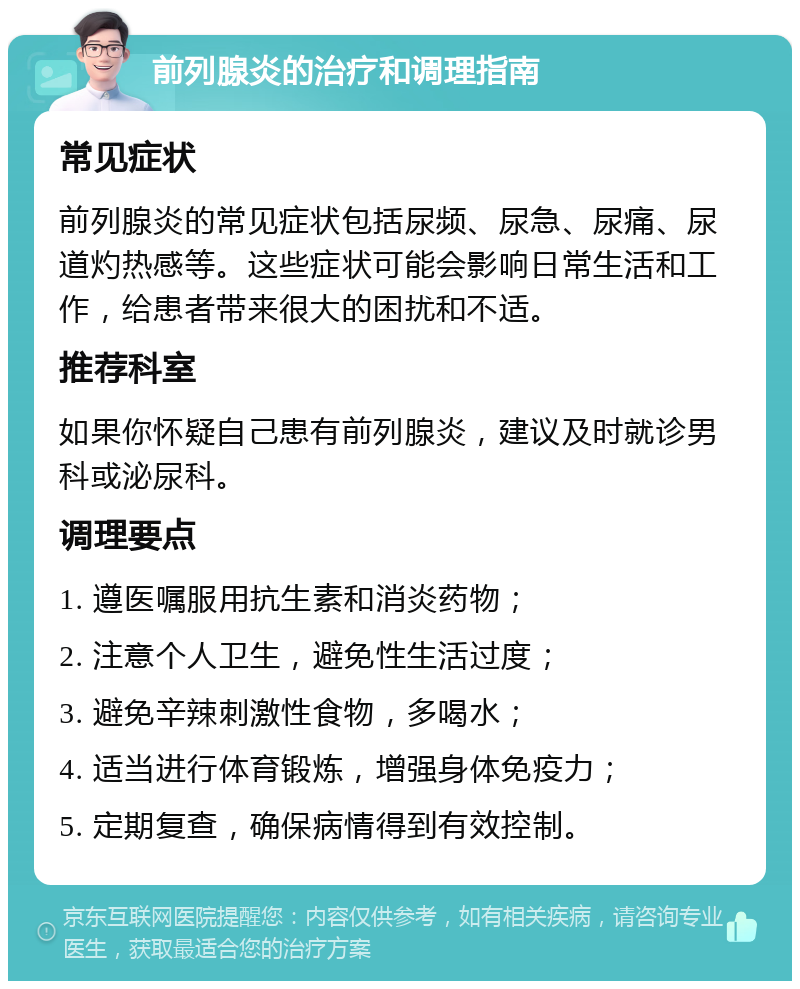 前列腺炎的治疗和调理指南 常见症状 前列腺炎的常见症状包括尿频、尿急、尿痛、尿道灼热感等。这些症状可能会影响日常生活和工作，给患者带来很大的困扰和不适。 推荐科室 如果你怀疑自己患有前列腺炎，建议及时就诊男科或泌尿科。 调理要点 1. 遵医嘱服用抗生素和消炎药物； 2. 注意个人卫生，避免性生活过度； 3. 避免辛辣刺激性食物，多喝水； 4. 适当进行体育锻炼，增强身体免疫力； 5. 定期复查，确保病情得到有效控制。