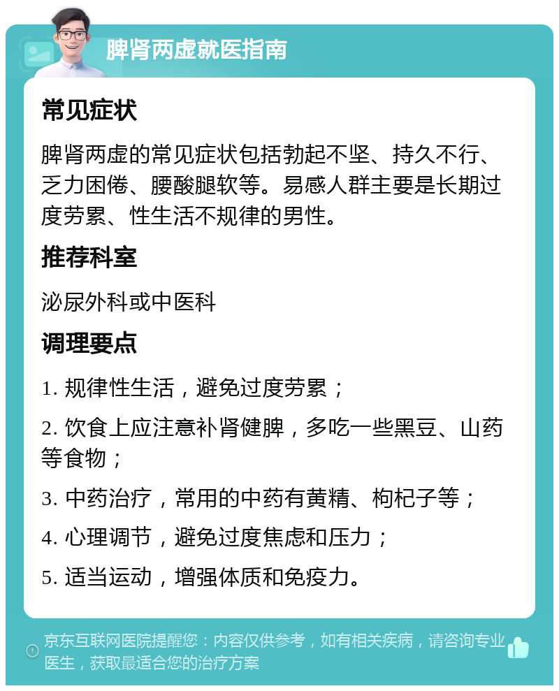 脾肾两虚就医指南 常见症状 脾肾两虚的常见症状包括勃起不坚、持久不行、乏力困倦、腰酸腿软等。易感人群主要是长期过度劳累、性生活不规律的男性。 推荐科室 泌尿外科或中医科 调理要点 1. 规律性生活，避免过度劳累； 2. 饮食上应注意补肾健脾，多吃一些黑豆、山药等食物； 3. 中药治疗，常用的中药有黄精、枸杞子等； 4. 心理调节，避免过度焦虑和压力； 5. 适当运动，增强体质和免疫力。