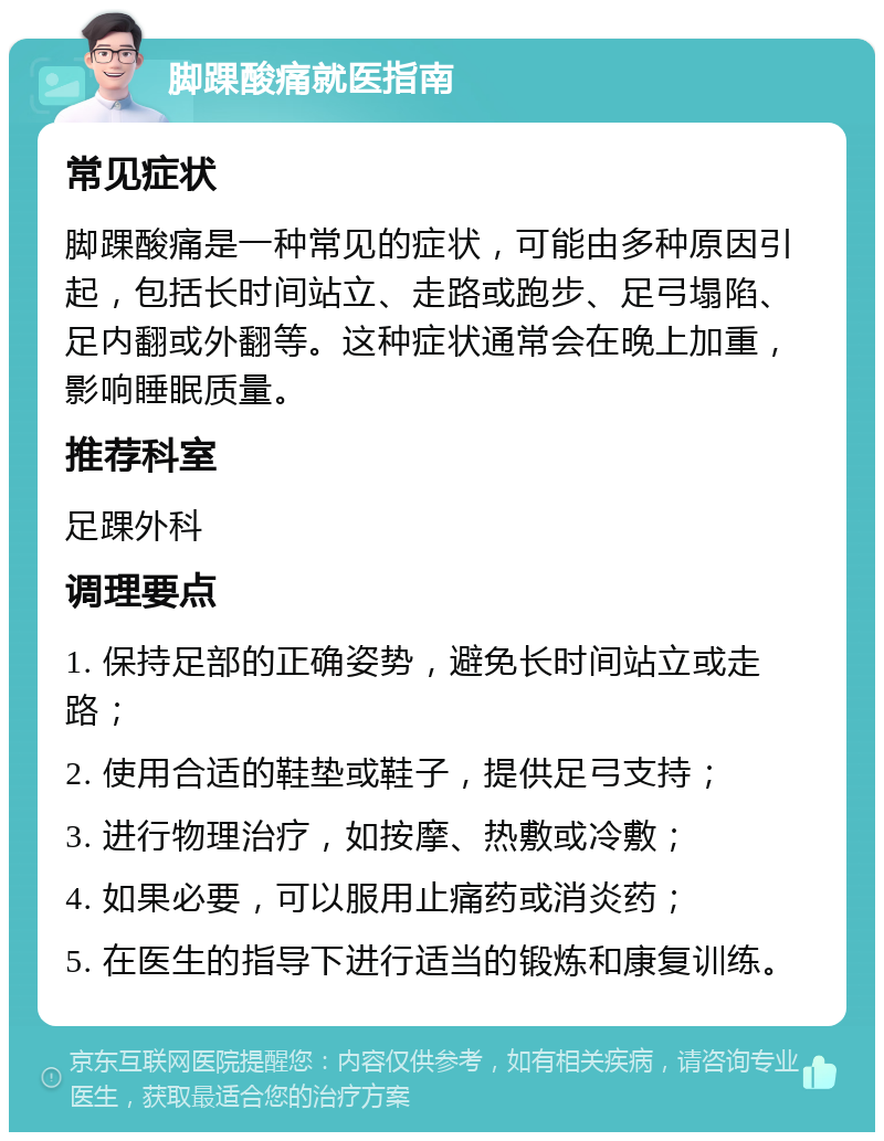 脚踝酸痛就医指南 常见症状 脚踝酸痛是一种常见的症状，可能由多种原因引起，包括长时间站立、走路或跑步、足弓塌陷、足内翻或外翻等。这种症状通常会在晚上加重，影响睡眠质量。 推荐科室 足踝外科 调理要点 1. 保持足部的正确姿势，避免长时间站立或走路； 2. 使用合适的鞋垫或鞋子，提供足弓支持； 3. 进行物理治疗，如按摩、热敷或冷敷； 4. 如果必要，可以服用止痛药或消炎药； 5. 在医生的指导下进行适当的锻炼和康复训练。