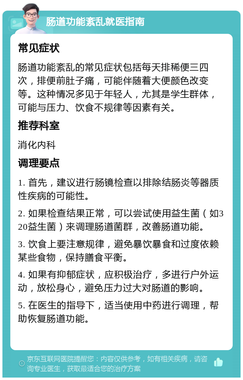 肠道功能紊乱就医指南 常见症状 肠道功能紊乱的常见症状包括每天排稀便三四次，排便前肚子痛，可能伴随着大便颜色改变等。这种情况多见于年轻人，尤其是学生群体，可能与压力、饮食不规律等因素有关。 推荐科室 消化内科 调理要点 1. 首先，建议进行肠镜检查以排除结肠炎等器质性疾病的可能性。 2. 如果检查结果正常，可以尝试使用益生菌（如320益生菌）来调理肠道菌群，改善肠道功能。 3. 饮食上要注意规律，避免暴饮暴食和过度依赖某些食物，保持膳食平衡。 4. 如果有抑郁症状，应积极治疗，多进行户外运动，放松身心，避免压力过大对肠道的影响。 5. 在医生的指导下，适当使用中药进行调理，帮助恢复肠道功能。