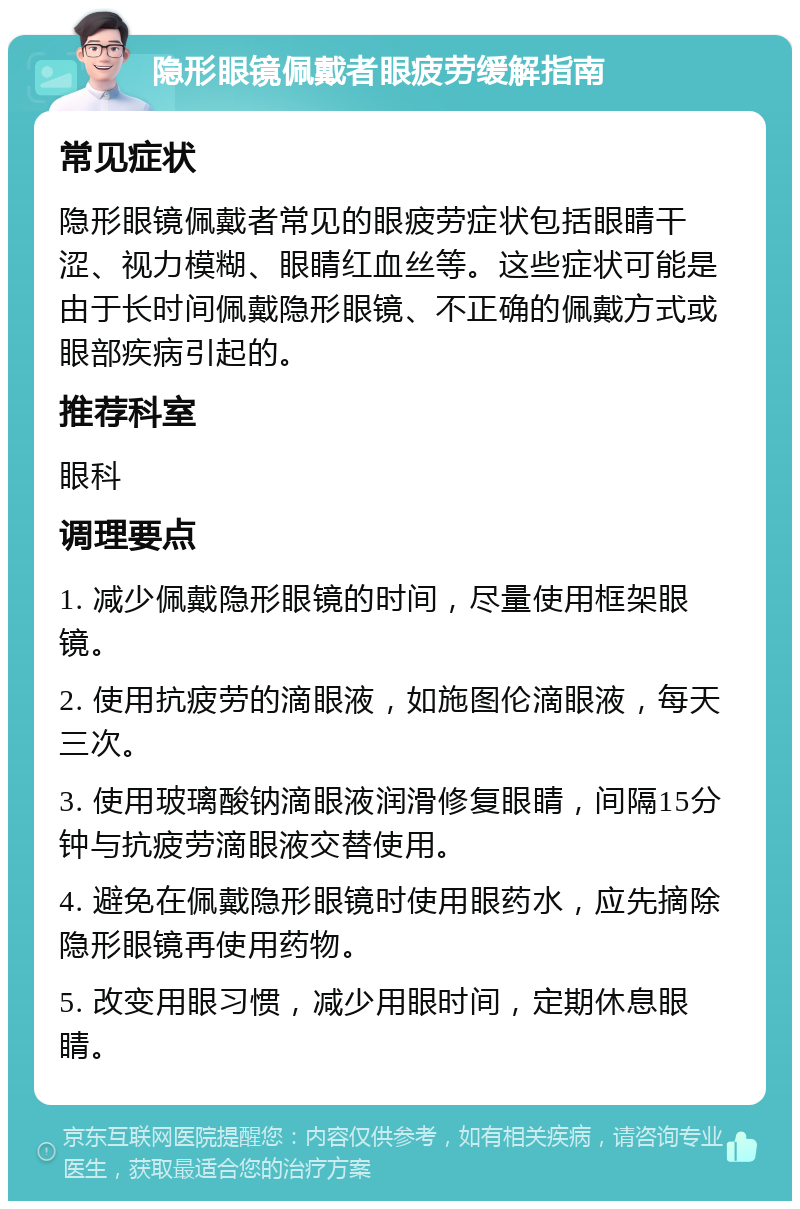 隐形眼镜佩戴者眼疲劳缓解指南 常见症状 隐形眼镜佩戴者常见的眼疲劳症状包括眼睛干涩、视力模糊、眼睛红血丝等。这些症状可能是由于长时间佩戴隐形眼镜、不正确的佩戴方式或眼部疾病引起的。 推荐科室 眼科 调理要点 1. 减少佩戴隐形眼镜的时间，尽量使用框架眼镜。 2. 使用抗疲劳的滴眼液，如施图伦滴眼液，每天三次。 3. 使用玻璃酸钠滴眼液润滑修复眼睛，间隔15分钟与抗疲劳滴眼液交替使用。 4. 避免在佩戴隐形眼镜时使用眼药水，应先摘除隐形眼镜再使用药物。 5. 改变用眼习惯，减少用眼时间，定期休息眼睛。