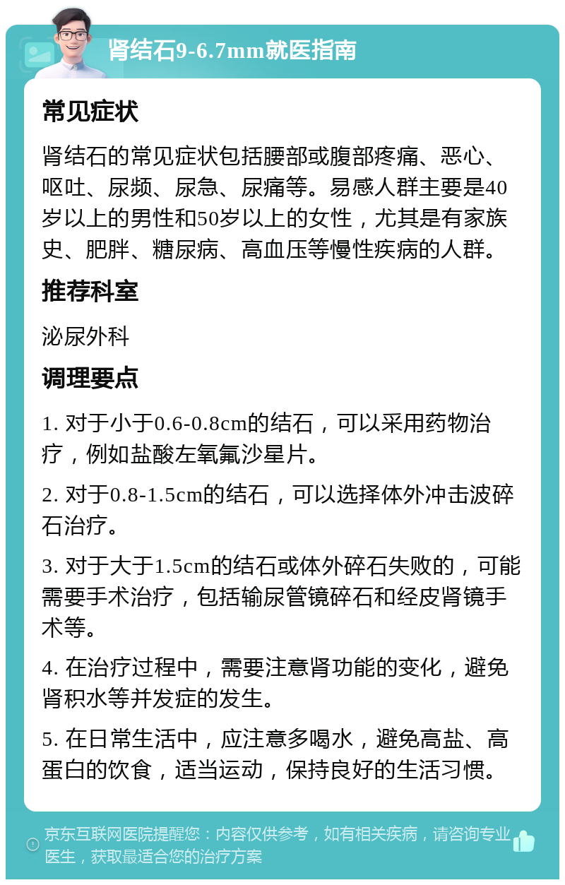 肾结石9-6.7mm就医指南 常见症状 肾结石的常见症状包括腰部或腹部疼痛、恶心、呕吐、尿频、尿急、尿痛等。易感人群主要是40岁以上的男性和50岁以上的女性，尤其是有家族史、肥胖、糖尿病、高血压等慢性疾病的人群。 推荐科室 泌尿外科 调理要点 1. 对于小于0.6-0.8cm的结石，可以采用药物治疗，例如盐酸左氧氟沙星片。 2. 对于0.8-1.5cm的结石，可以选择体外冲击波碎石治疗。 3. 对于大于1.5cm的结石或体外碎石失败的，可能需要手术治疗，包括输尿管镜碎石和经皮肾镜手术等。 4. 在治疗过程中，需要注意肾功能的变化，避免肾积水等并发症的发生。 5. 在日常生活中，应注意多喝水，避免高盐、高蛋白的饮食，适当运动，保持良好的生活习惯。