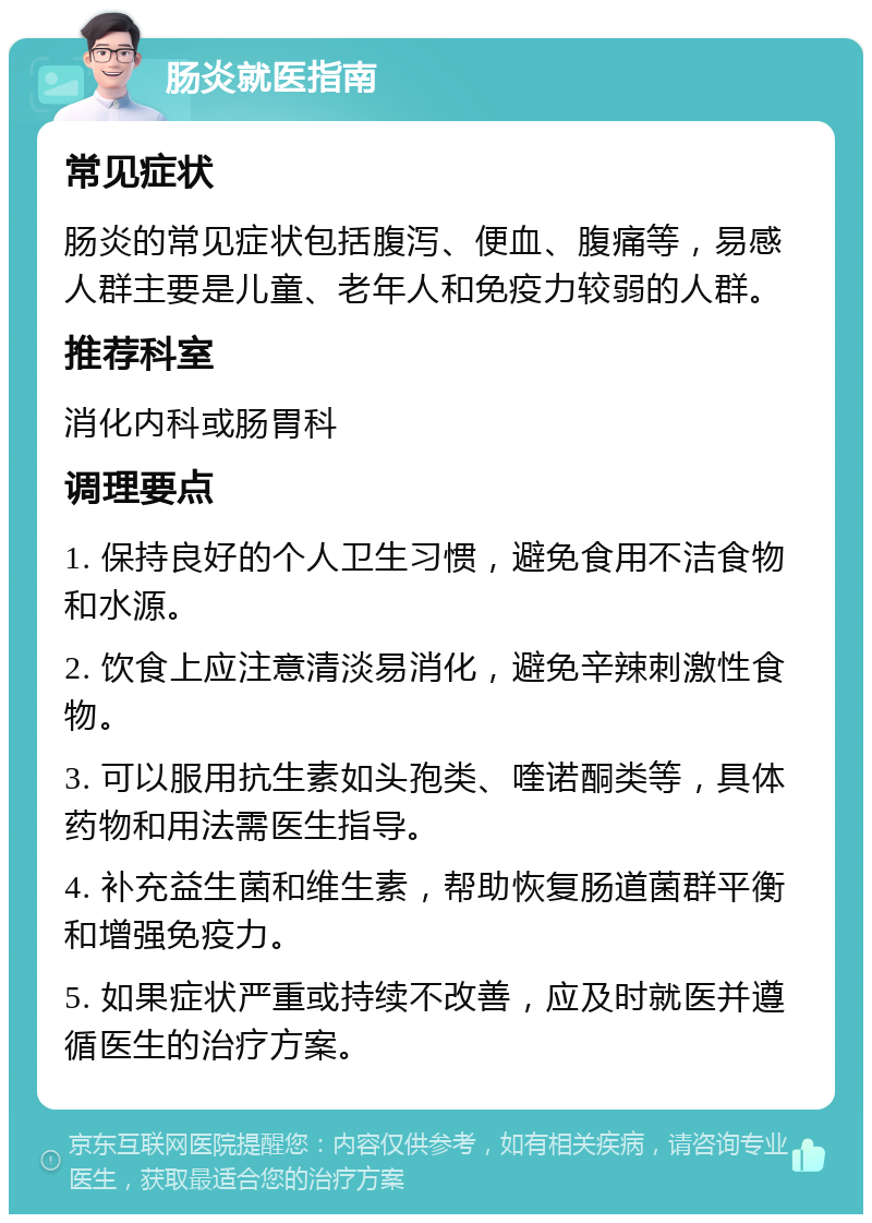 肠炎就医指南 常见症状 肠炎的常见症状包括腹泻、便血、腹痛等，易感人群主要是儿童、老年人和免疫力较弱的人群。 推荐科室 消化内科或肠胃科 调理要点 1. 保持良好的个人卫生习惯，避免食用不洁食物和水源。 2. 饮食上应注意清淡易消化，避免辛辣刺激性食物。 3. 可以服用抗生素如头孢类、喹诺酮类等，具体药物和用法需医生指导。 4. 补充益生菌和维生素，帮助恢复肠道菌群平衡和增强免疫力。 5. 如果症状严重或持续不改善，应及时就医并遵循医生的治疗方案。