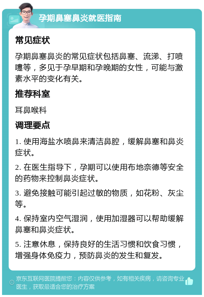 孕期鼻塞鼻炎就医指南 常见症状 孕期鼻塞鼻炎的常见症状包括鼻塞、流涕、打喷嚏等，多见于孕早期和孕晚期的女性，可能与激素水平的变化有关。 推荐科室 耳鼻喉科 调理要点 1. 使用海盐水喷鼻来清洁鼻腔，缓解鼻塞和鼻炎症状。 2. 在医生指导下，孕期可以使用布地奈德等安全的药物来控制鼻炎症状。 3. 避免接触可能引起过敏的物质，如花粉、灰尘等。 4. 保持室内空气湿润，使用加湿器可以帮助缓解鼻塞和鼻炎症状。 5. 注意休息，保持良好的生活习惯和饮食习惯，增强身体免疫力，预防鼻炎的发生和复发。