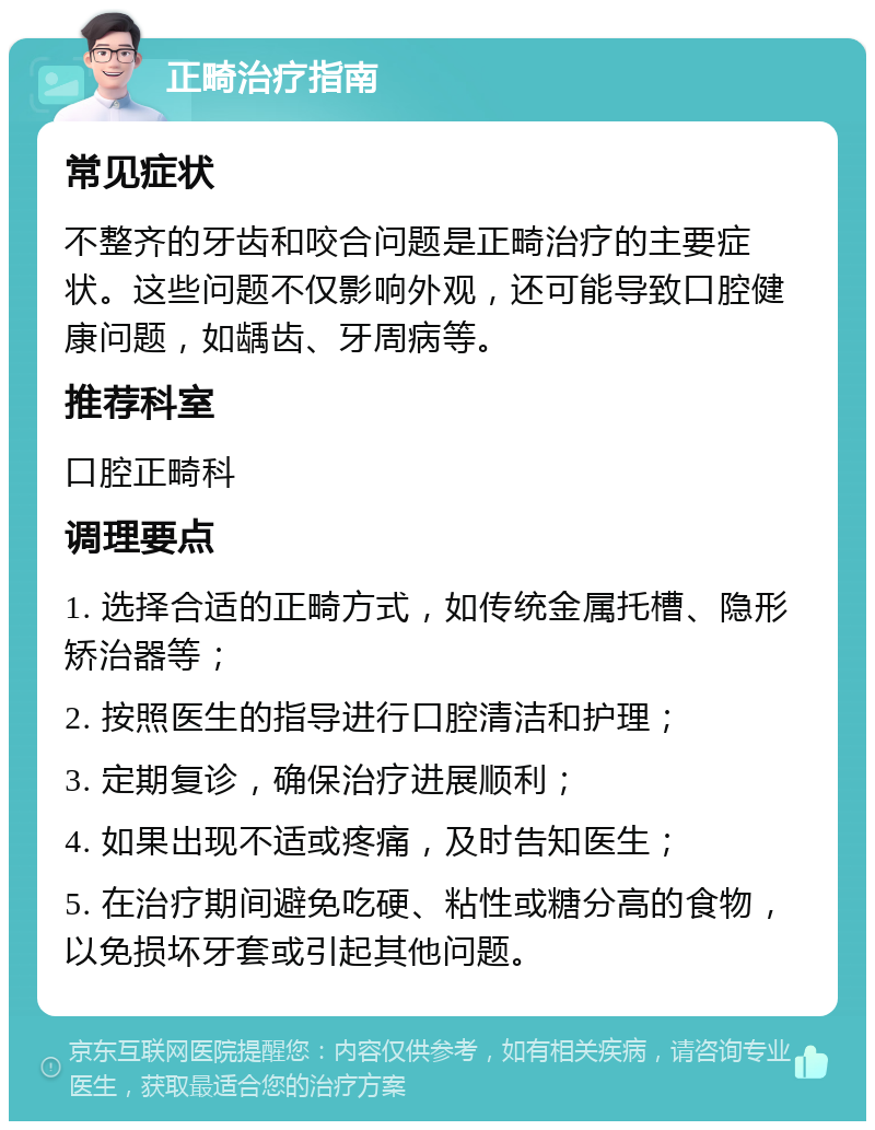 正畸治疗指南 常见症状 不整齐的牙齿和咬合问题是正畸治疗的主要症状。这些问题不仅影响外观，还可能导致口腔健康问题，如龋齿、牙周病等。 推荐科室 口腔正畸科 调理要点 1. 选择合适的正畸方式，如传统金属托槽、隐形矫治器等； 2. 按照医生的指导进行口腔清洁和护理； 3. 定期复诊，确保治疗进展顺利； 4. 如果出现不适或疼痛，及时告知医生； 5. 在治疗期间避免吃硬、粘性或糖分高的食物，以免损坏牙套或引起其他问题。