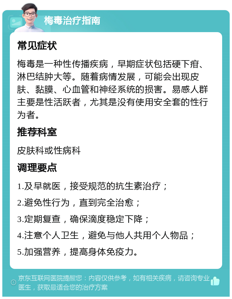 梅毒治疗指南 常见症状 梅毒是一种性传播疾病，早期症状包括硬下疳、淋巴结肿大等。随着病情发展，可能会出现皮肤、黏膜、心血管和神经系统的损害。易感人群主要是性活跃者，尤其是没有使用安全套的性行为者。 推荐科室 皮肤科或性病科 调理要点 1.及早就医，接受规范的抗生素治疗； 2.避免性行为，直到完全治愈； 3.定期复查，确保滴度稳定下降； 4.注意个人卫生，避免与他人共用个人物品； 5.加强营养，提高身体免疫力。