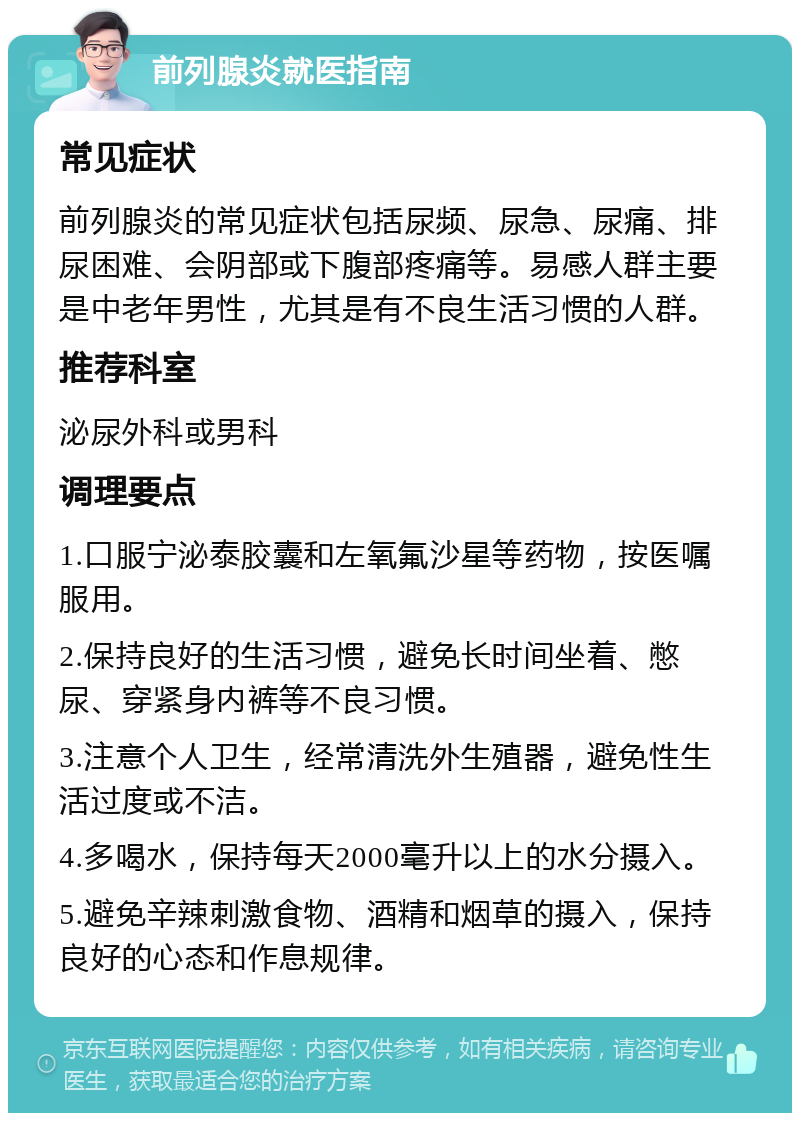 前列腺炎就医指南 常见症状 前列腺炎的常见症状包括尿频、尿急、尿痛、排尿困难、会阴部或下腹部疼痛等。易感人群主要是中老年男性，尤其是有不良生活习惯的人群。 推荐科室 泌尿外科或男科 调理要点 1.口服宁泌泰胶囊和左氧氟沙星等药物，按医嘱服用。 2.保持良好的生活习惯，避免长时间坐着、憋尿、穿紧身内裤等不良习惯。 3.注意个人卫生，经常清洗外生殖器，避免性生活过度或不洁。 4.多喝水，保持每天2000毫升以上的水分摄入。 5.避免辛辣刺激食物、酒精和烟草的摄入，保持良好的心态和作息规律。